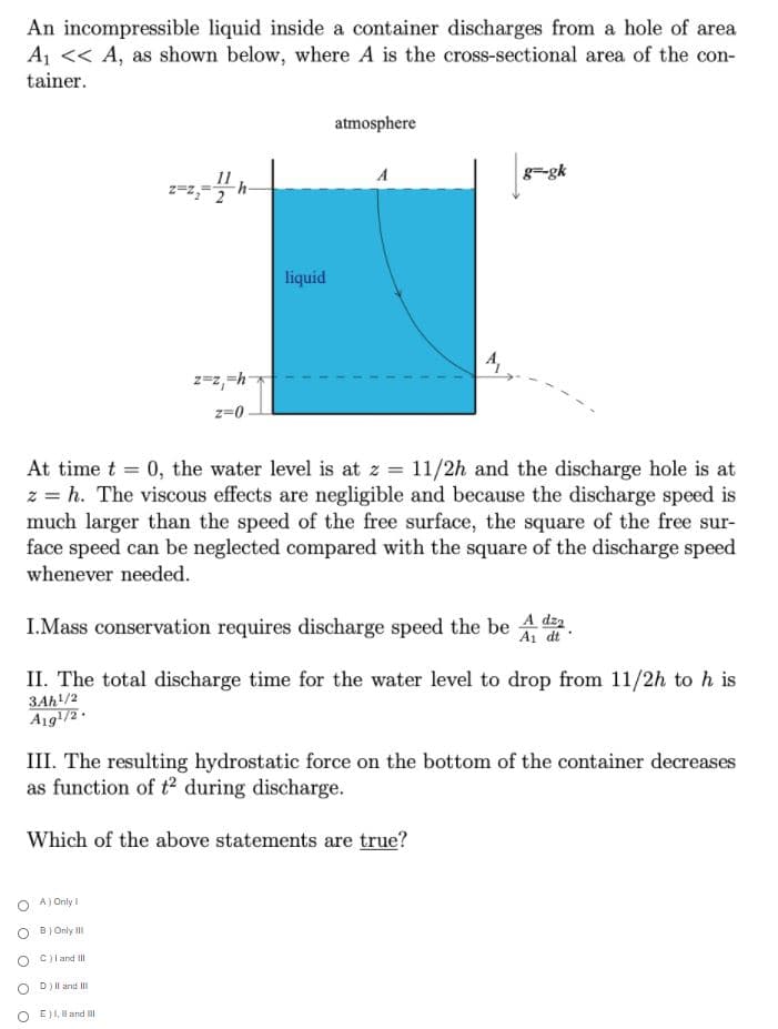 An incompressible liquid inside a container discharges from a hole of area
A1 << A, as shown below, where A is the cross-sectional area of the con-
tainer.
atmosphere
11
A
g=gk
liquid
z=z,=h-
z=0
At time t = 0, the water level is at z = 11/2h and the discharge hole is at
z = h. The viscous effects are negligible and because the discharge speed is
much larger than the speed of the free surface, the square of the free sur-
face speed can be neglected compared with the square of the discharge speed
whenever needed.
I.Mass conservation requires discharge speed the be 4 da
A1 dt'
II. The total discharge time for the water level to drop from 11/2h to h is
3Ah/2
A19/2.
III. The resulting hydrostatic force on the bottom of the container decreases
as function of t2 during discharge.
Which of the above statements are true?
O A) Only I
O Bj Only II
O C)l and ll
D) Il and II
E)I, Il and lI
