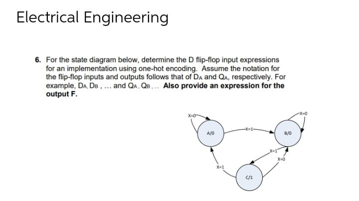 Electrical Engineering
6. For the state diagram below, determine the D flip-flop input expressions
for an implementation using one-hot encoding. Assume the notation for
the flip-flop inputs and outputs follows that of DA and QA, respectively. For
example, DA, DB , ... and QA, QB . Also provide an expression for the
output F.
X-D0
X=0-
X-1-
A/0
B/0
X=0
X-1
C/1
