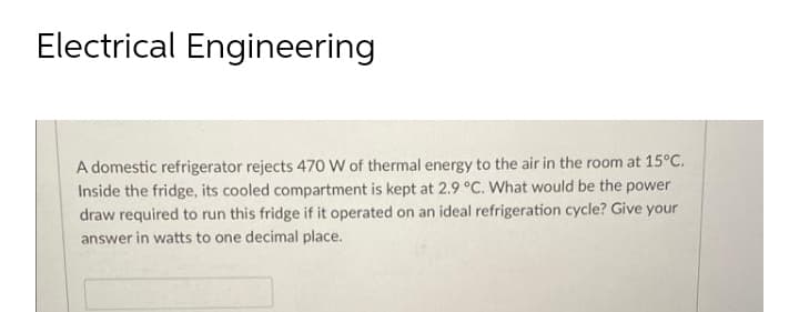 Electrical Engineering
A domestic refrigerator rejects 470 W of thermal energy to the air in the room at 15°C.
Inside the fridge, its cooled compartment is kept at 2.9 °C. What would be the power
draw required to run this fridge if it operated on an ideal refrigeration cycle? Give your
answer in watts to one decimal place.
