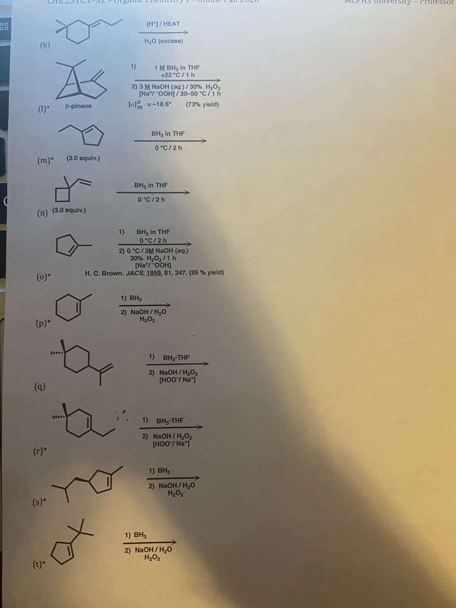 Professor
[H']/ HEAT
H20 (excess)
(k)
As
1)
1 M BH, in THF
+22 °C/1h
2) 3 M NAOH (aq.) / 30% H,O2
[Na*/-OOH] /30-50 °C/1h
[a] =-18.6°
(1)*
B-pinene
(73% yield)
BH, in THF
0 °C/2 h
(m)*
(3.0 equiv.)
BH, in THF
O °C/2h
(n) (3.0 equiv.)
BH, in THF
0°C/2 h
1)
2) 0°C/3M NaОН (ад)
30% H,O,/1 h
[Na*/-OOH]
H. C. Brown. JACS, 1959, 81, 247. (85 % yield)
(0)*
1) BH3
2) NaOH / H,0
H202
(p)*
1)
BH3-THF
2) NaOH / H2O2
[HOO-/ Na]
(q)
1) вн,-THF
2) NaOH/ H2O2
[HOO/ Na*1
(r)*
1) ВН,
2) NaOH / H2O
H,02
(s)*
1) BH3
2) NaOH / H,0
H2O2
(t)*
