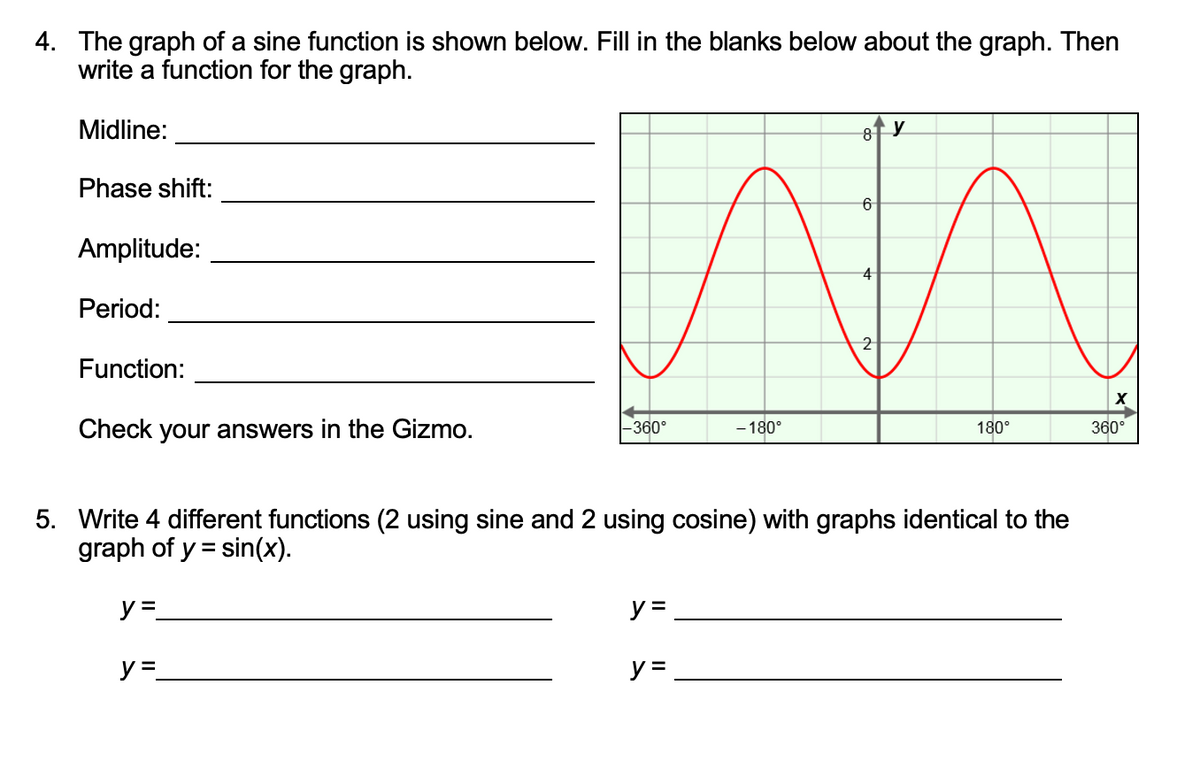 4. The graph of a sine function is shown below. Fill in the blanks below about the graph. Then
write a function for the graph.
Midline:
Phase shift:
Amplitude:
4
Period:
2
Function:
Check your answers in the Gizmo.
- 180°
360°
-360°
180°
5. Write 4 different functions (2 using sine and 2 using cosine) with graphs identical to the
graph of y = sin(x).
y=
y =
y =
y =
