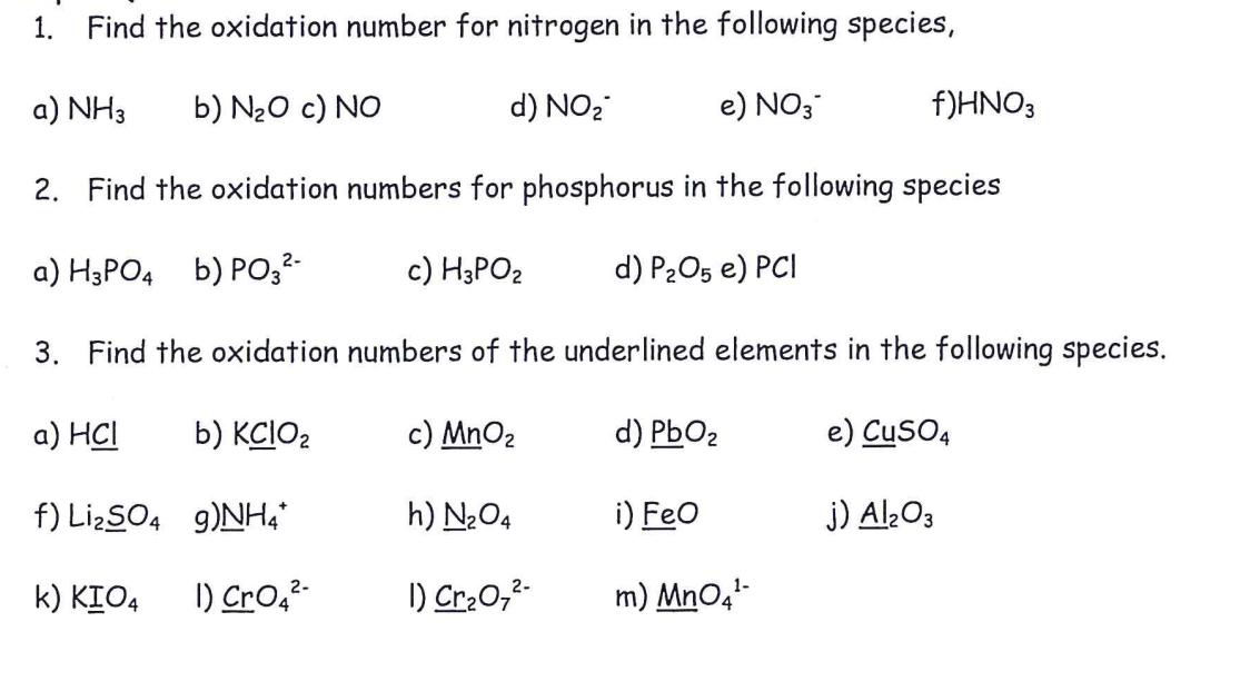 1. Find the oxidation number for nitrogen in the following species,
a) NH3
b) N20 c) NO
d) NO2
e) NO3
f)HNO3
2. Find the oxidation numbers for phosphorus in the following species
a) H3PO4 b) PO,²-
c) H3PO2
d) P2O5 e) PCI
3. Find the oxidation numbers of the underlined elements in the following species.
а) HC
b) KCIO2
c) MnO2
d) PbO2
e) CuSO4
f) LizSO4 g)NHa*
h) N2O4
i) Feo
j) Al¿03
k) KIO4
I) Cro,²-
I) Cr:0,2-
m) MnO4-
