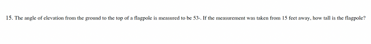 15. The angle of elevation from the ground to the top of a flagpole is measured to be 53.. If the measurement was taken from 15 feet away, how tall is the flagpole?