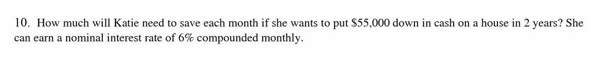 10. How much will Katie need to save each month if she wants to put $55,000 down in cash on a house in 2 years? She
can earn a nominal interest rate of 6% compounded monthly.