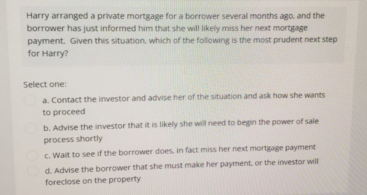 Harry arranged a private mortgage for a borrower several months ago, and the
borrower has just informed him that she will likely miss her next mortgage
payment. Given this situation, which of the following is the most prudent next step
for Harry?
Select one:
a. Contact the investor and advise her of the situation and ask how she wants
to proceed
b. Advise the investor that it is likely she will need to begin the power of sale
process shortly
c. Wait to see if the borrower does, in fact miss her next mortgage payment
d. Advise the borrower that she must make her payment, or the investor will
foreclose on the property