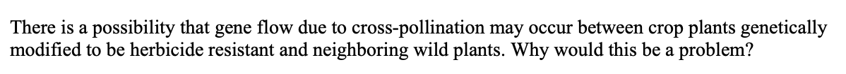 There is a possibility that gene flow due to cross-pollination may occur between crop plants genetically
modified to be herbicide resistant and neighboring wild plants. Why would this be a problem?
