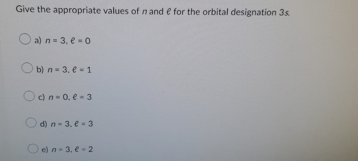 Give the appropriate values of n and e for the orbital designation 3s.
a) n = 3, l = 0
b) n = 3₁ l = 1
c) n = 0₁ l = 3
d) n = 3, l = 3
e) n = 3, e = 2