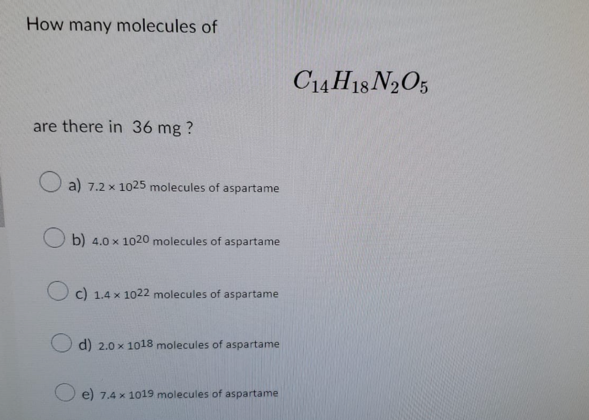 How many molecules of
are there in 36 mg ?
a) 7.2 x 1025 molecules of aspartame
Ob) 4.0 x 1020 molecules of aspartame
c) 1.4 x 1022 molecules of aspartame
d) 2.0 x 1018 molecules of aspartame
e) 7.4 x 1019 molecules of aspartame
C14H18 N2O5