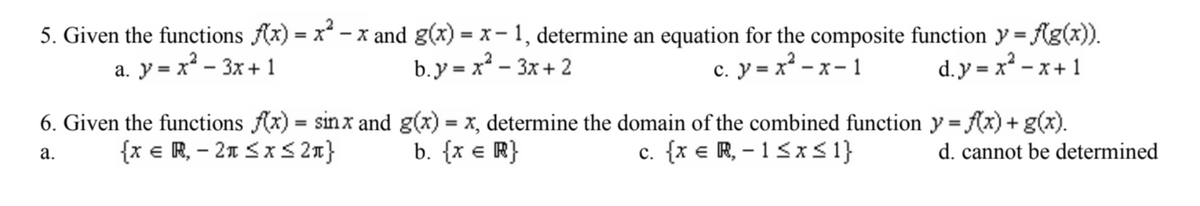 5. Given the functions f(x) = x² - x and g(x) = x − 1, determine an equation for the composite function y = f(g(x)).
a. y=x²-3x+1
b.y = x²-3x+2
c. y = x²-x-1
d.y=x²-x+1
6. Given the functions f(x) = sinx and g(x) = x, determine the domain of the combined function y = f(x) + g(x).
b. {x = R}
c. {xe,-1≤x≤1} d. cannot be determined
a.
{xe , -2≤x≤27}