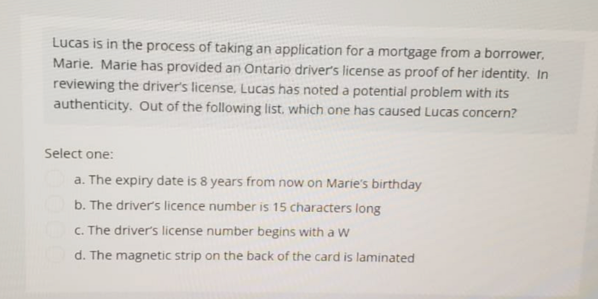 Lucas is in the process of taking an application for a mortgage from a borrower,
Marie. Marie has provided an Ontario driver's license as proof of her identity. In
reviewing the driver's license, Lucas has noted a potential problem with its
authenticity. Out of the following list, which one has caused Lucas concern?
Select one:
a. The expiry date is 8 years from now on Marie's birthday
b. The driver's licence number is 15 characters long
c. The driver's license number begins with a W
d. The magnetic strip on the back of the card is laminated