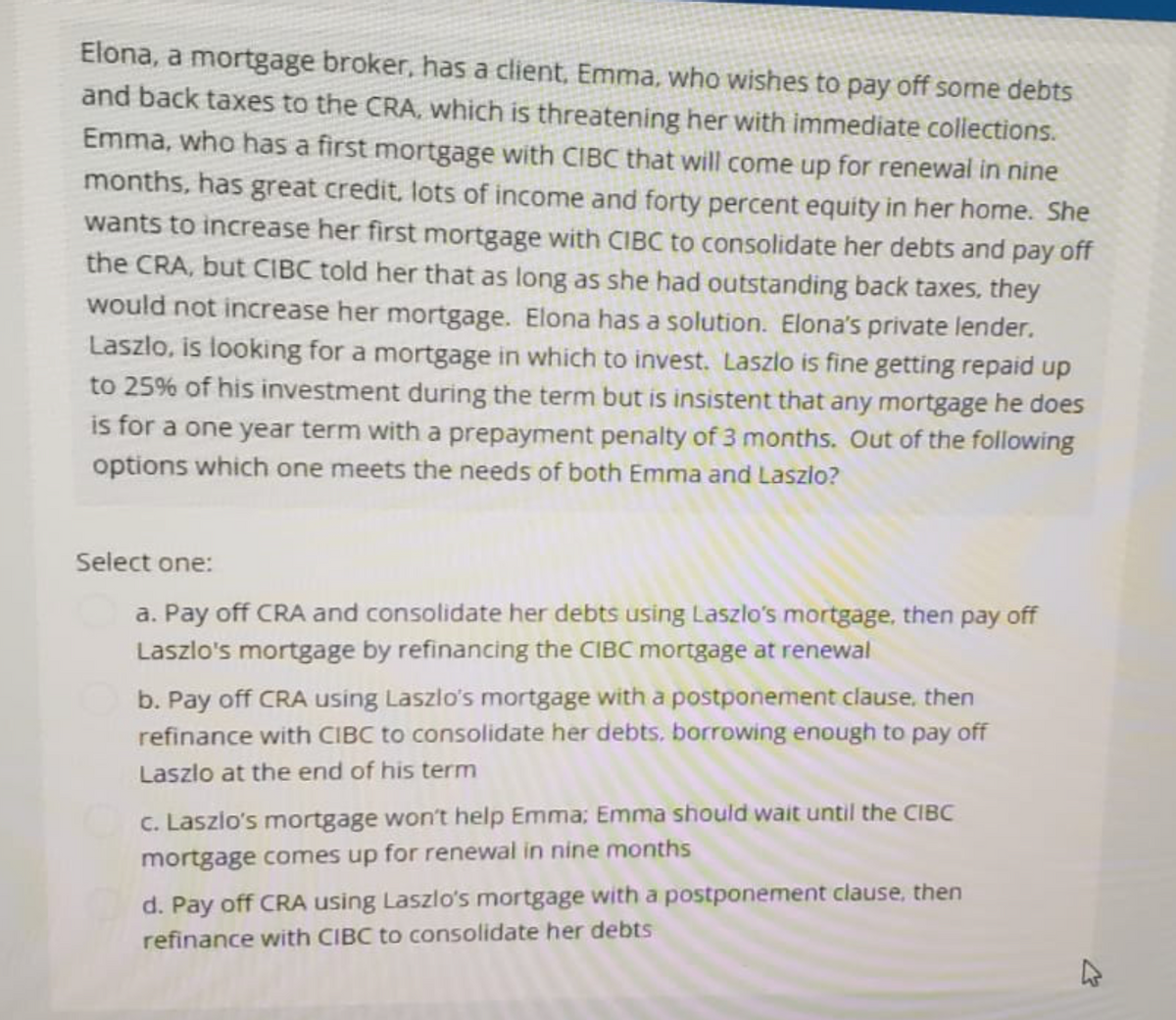 Elona, a mortgage broker, has a client, Emma, who wishes to pay off some debts
and back taxes to the CRA, which is threatening her with immediate collections.
Emma, who has a first mortgage with CIBC that will come up for renewal in nine
months, has great credit, lots of income and forty percent equity in her home. She
wants to increase her first mortgage with CIBC to consolidate her debts and pay off
the CRA, but CIBC told her that as long as she had outstanding back taxes, they
would not increase her mortgage. Elona has a solution. Elona's private lender.
Laszlo, is looking for a mortgage in which to invest. Laszlo is fine getting repaid up
to 25% of his investment during the term but is insistent that any mortgage he does
is for a one year term with a prepayment penalty of 3 months. Out of the following
options which one meets the needs of both Emma and Laszlo?
Select one:
a. Pay off CRA and consolidate her debts using Laszlo's mortgage, then pay off
Laszlo's mortgage by refinancing the CIBC mortgage at renewal
b. Pay off CRA using Laszlo's mortgage with a postponement clause, then
refinance with CIBC to consolidate her debts, borrowing enough to pay off
Laszlo at the end of his term
c. Laszlo's mortgage won't help Emma; Emma should wait until the CIBC
mortgage comes up for renewal in nine months
d. Pay off CRA using Laszlo's mortgage with a postponement clause, then
refinance with CIBC to consolidate her debts