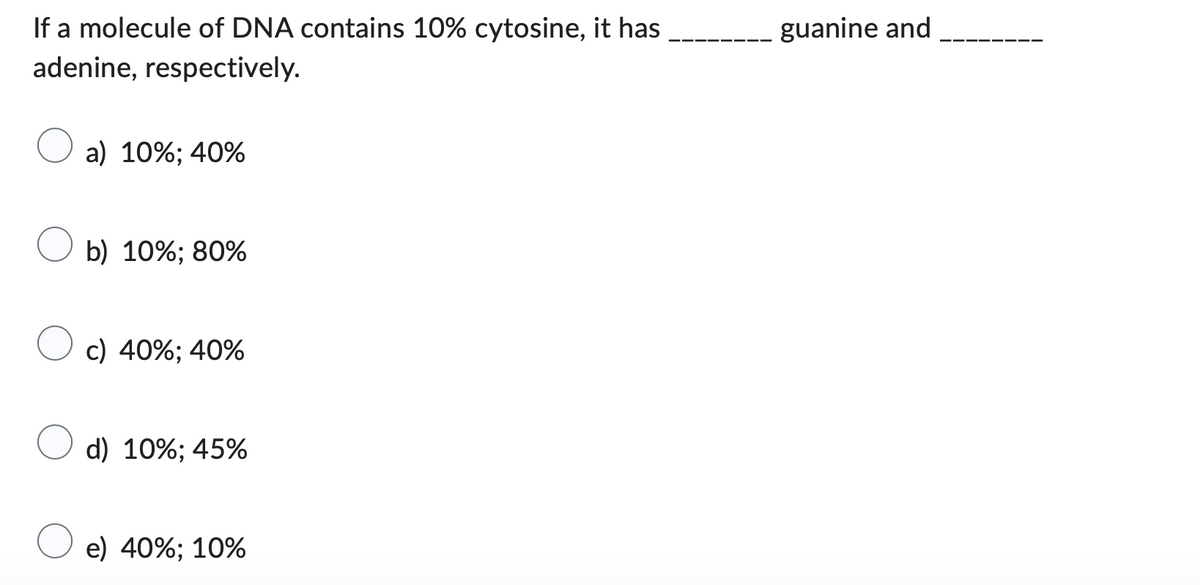 If a molecule of DNA contains 10% cytosine, it has
adenine, respectively.
a) 10%; 40%
b) 10%; 80%
c) 40%; 40%
d) 10%; 45%
e) 40%; 10%
guanine and