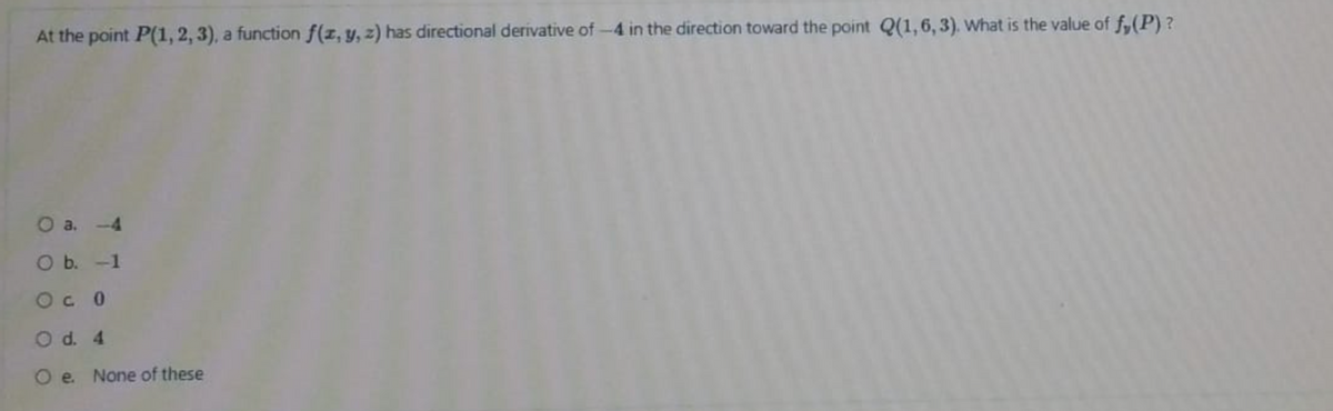 At the point P(1, 2, 3), a function f(z, y, z) has directional derivative of-4 in the direction toward the point Q(1,6, 3). What is the value of f,(P)?
O a. -4
O b. -1
Oc 0
O d. 4
O e None of these
