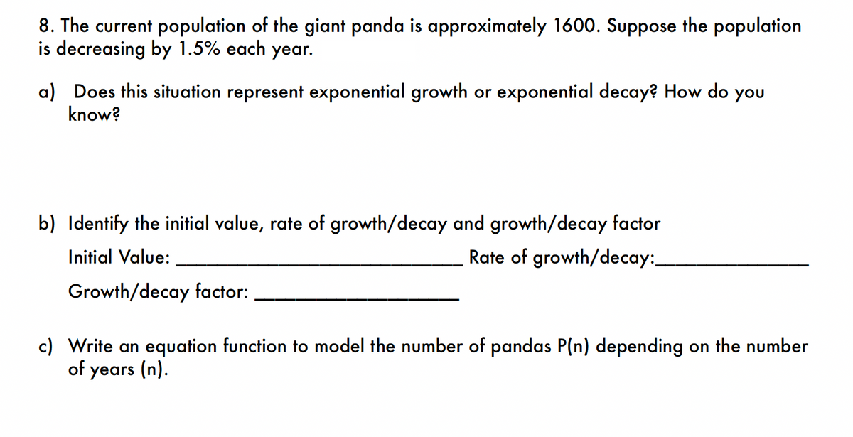 8. The current population of the giant panda is approximately 1600. Suppose the population
is decreasing by 1.5% each year.
a) Does this situation represent exponential growth or exponential decay? How do you
know?
b) Identify the initial value, rate of growth/decay and growth/decay factor
Initial Value:
Rate of growth/decay:
Growth/decay factor:
c) Write an equation function to model the number of pandas P(n) depending on the number
of years (n).