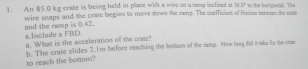 1.
An 85.0 kg crate is being held in place with a wire on a ramp inclined at 30.0° to the horizontal. The
wire snaps and the crate begins to move down the ramp. The coefficient of friction between the crate
and the ramp is 0.42.
a. Include a FBD.
a. What is the acceleration of the crate?
b. The crate slides 2.1m before reaching the bottom of the ramp. How long did it take for the crate
to reach the bottom?