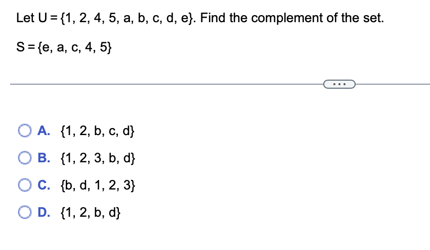 Let U = {1, 2, 4, 5, a, b, c, d, e}. Find the complement of the set.
S = {e, a, c, 4, 5}
O A.
{1, 2, b, c, d}
B.
{1, 2, 3, b, d}
O C.
C. {b, d, 1, 2, 3}
O D. {1, 2, b, d}