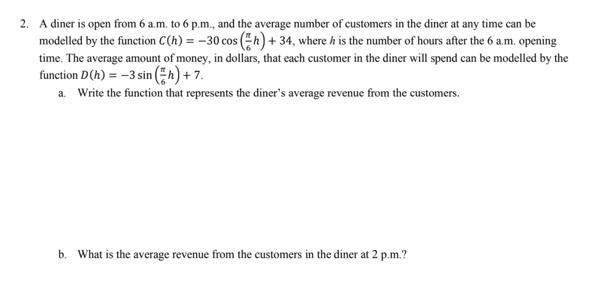 2. A diner is open from 6 a.m. to 6 p.m., and the average number of customers in the diner at any time can be
modelled by the function C(h) = −30 cos ; (h) + 34, where h is the number of hours after the 6 a.m. opening
time. The average amount of money, in dollars, that each customer in the diner will spend can be modelled by the
function D (h) = −3 sin (h) +7.
a. Write the function that represents the diner's average revenue from the customers.
b. What is the average revenue from the customers in the diner at 2 p.m.?