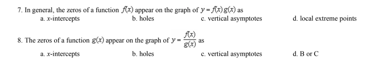 7. In general, the zeros of a function f(x) appear on the graph of y= f(x) g(x) as
a. x-intercepts
b. holes
c. vertical asymptotes
8. The zeros of a function g(x) appear on the graph of y =
f(x)
g(x)
a. x-intercepts
b. holes
as
c. vertical asymptotes
d. local extreme points
d. B or C