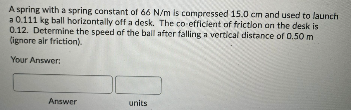 A spring with a spring constant of 66 N/m is compressed 15.0 cm and used to launch
a 0.111 kg ball horizontally off a desk. The co-efficient of friction on the desk is
0.12. Determine the speed of the ball after falling a vertical distance of 0.50 m
(ignore air friction).
Your Answer:
Answer
units
