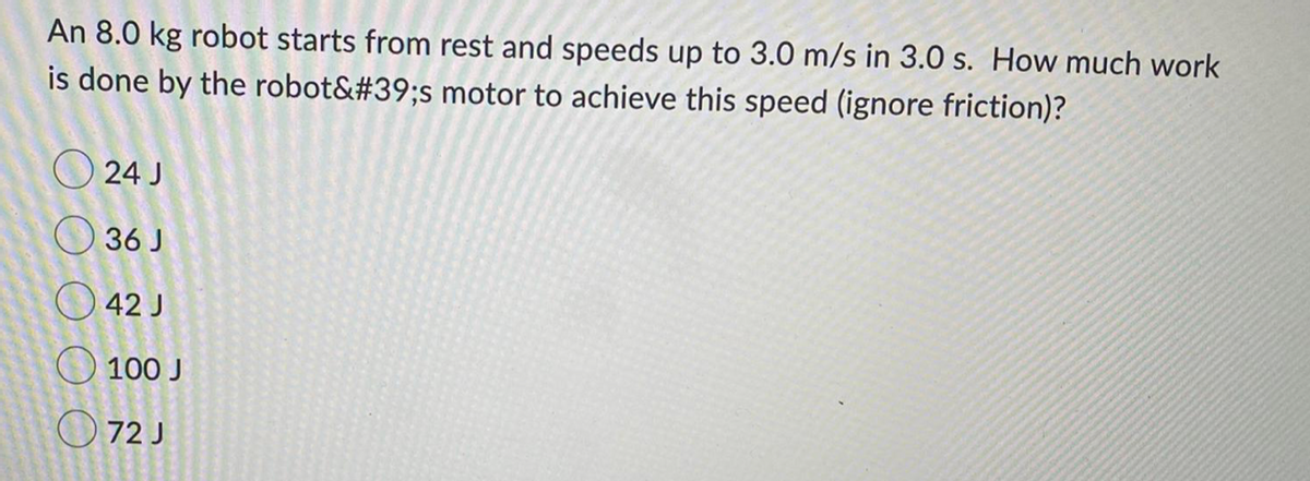 An 8.0 kg robot starts from rest and speeds up to 3.0 m/s in 3.0 s. How much work
is done by the robot&#39;s motor to achieve this speed (ignore friction)?
O 24 J
O 36 J
O 42 J
O 100 J
O 72 J
