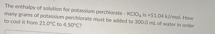 The enthalpy of solution for potassium perchlorate - KCIO4 is +51.04 kJ/mol. How
many grams of potassium perchlorate must be added to 300.0 mL of water in order
to cool it from 21.0°C to 4.50°C?
