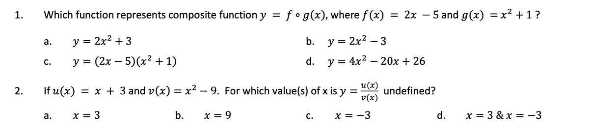 1.
2.
Which function represents composite function y = f ° g(x), where f(x) = 2x - 5 and g(x) = x² +1?
b. y = 2x² - 3
d. y = 4x²
= 4x² - 20x + 26
a.
C.
y = 2x² + 3
y = (2x - 5)(x² + 1)
Ifu(x) = x + 3 and v(x) = x² — 9. For which value(s) of x is y
-
=
x = 3
b. x = 9
a.
C.
u(x)
v(x)
x = -3
undefined?
d. x=3&x = -3