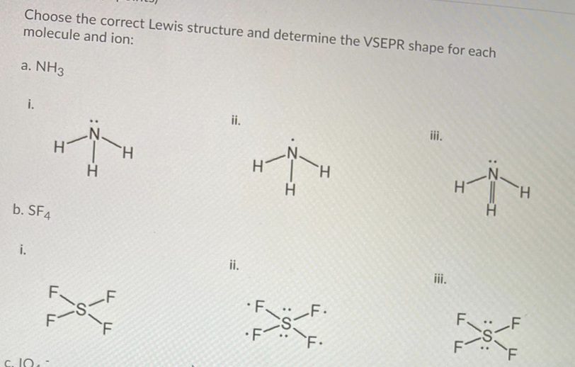 Choose the correct Lewis structure and determine the VSEPR shape for each
molecule and ion:
a. NH3
i.
ii.
iii.
H.
H
H.
H.
b. SF4
i.
ii.
iii.
F.
-F
·F.
-F.
ド-S:
F•
F
c. IN.
:Z=I
