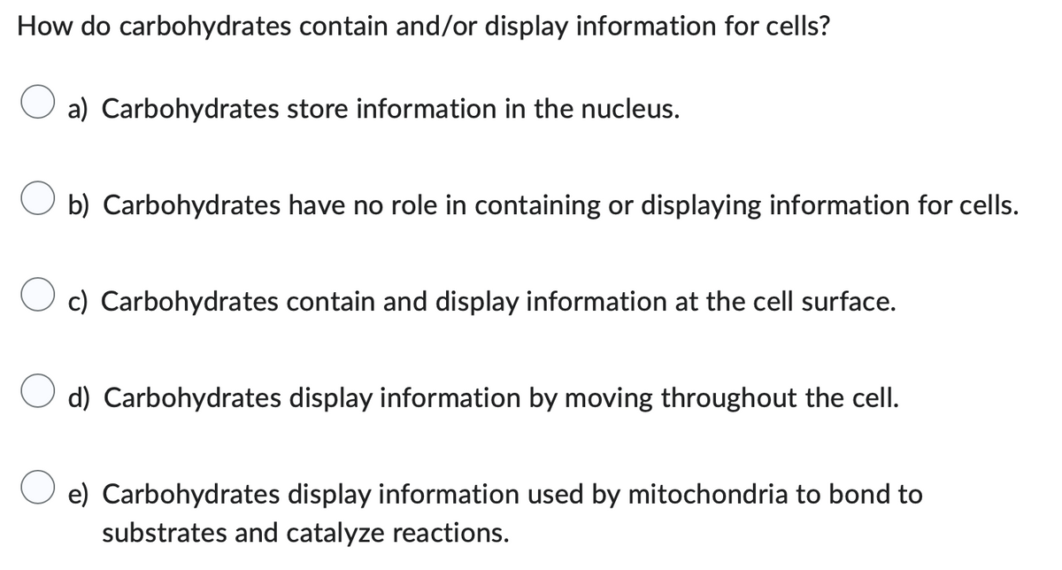 How do carbohydrates contain and/or display information for cells?
a) Carbohydrates store information in the nucleus.
b) Carbohydrates have no role in containing or displaying information for cells.
c) Carbohydrates contain and display information at the cell surface.
d) Carbohydrates display information by moving throughout the cell.
e) Carbohydrates display information used by mitochondria to bond to
substrates and catalyze reactions.