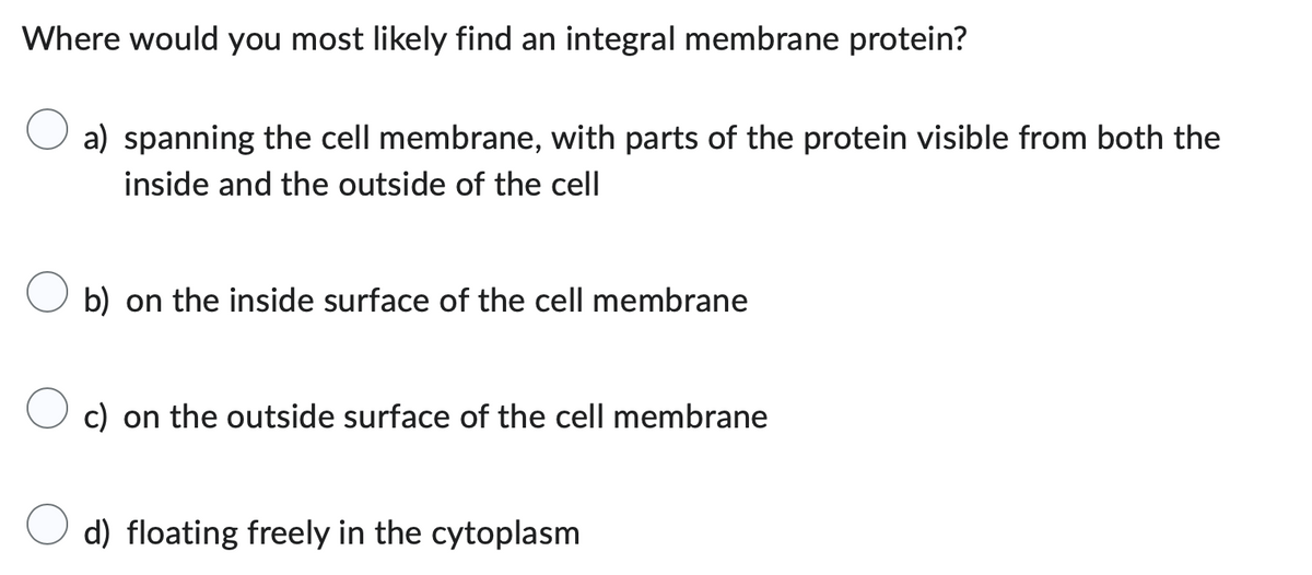 Where would you most likely find an integral membrane protein?
a) spanning the cell membrane, with parts of the protein visible from both the
inside and the outside of the cell
b) on the inside surface of the cell membrane
c) on the outside surface of the cell membrane
d) floating freely in the cytoplasm