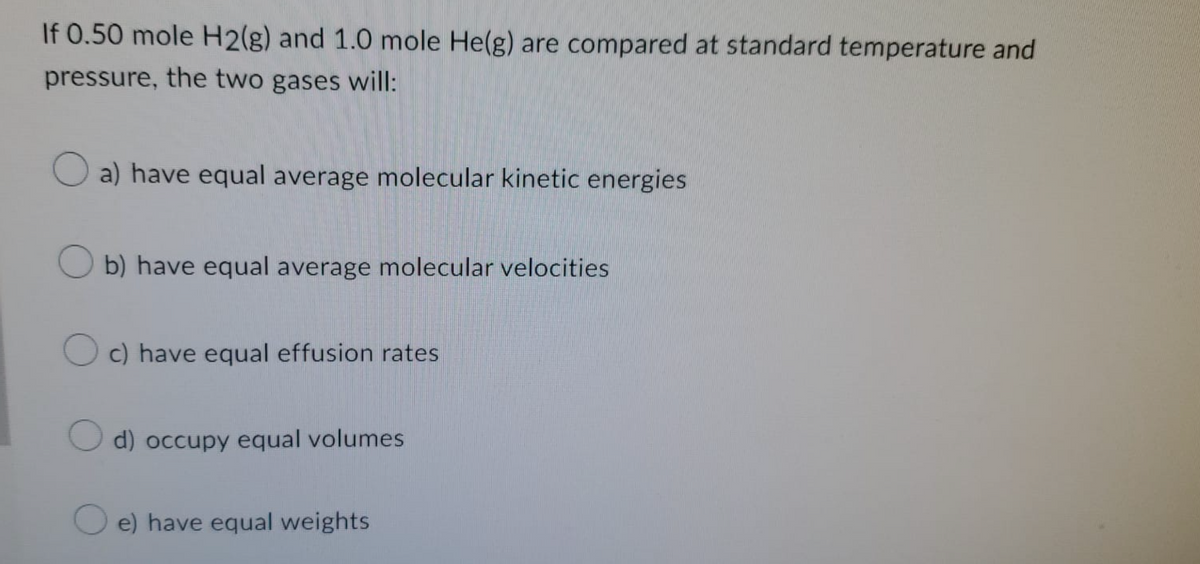 If 0.50 mole H2(g) and 1.0 mole He(g) are compared at standard temperature and
pressure, the two gases will:
a) have equal average molecular kinetic energies
Ob) have equal average molecular velocities
Oc) have equal effusion rates
d) occupy equal volumes
e) have equal weights