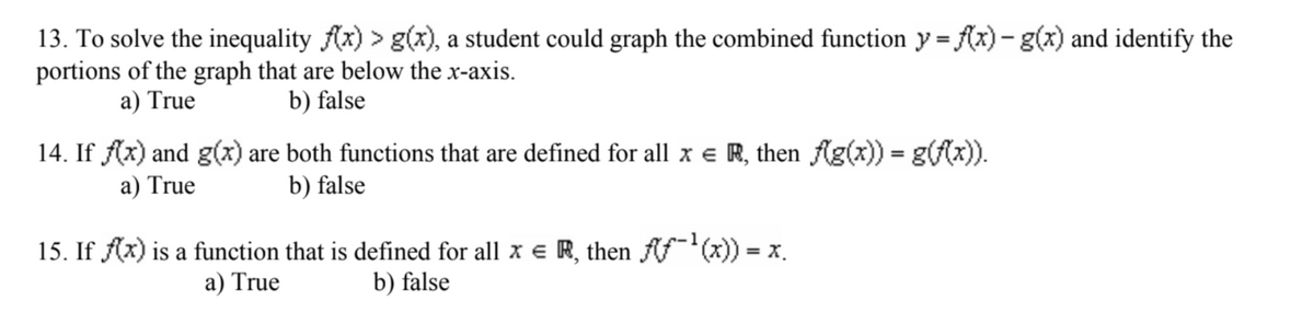 13. To solve the inequality f(x) > g(x), a student could graph the combined function y = f(x) - g(x) and identify the
portions of the graph that are below the x-axis.
a) True
b) false
14. If f(x) and g(x) are both functions that are defined for all x = R, then f(g(x)) = g(f(x)).
a) True
b) false
15. If f(x) is a function that is defined for all x = R, then fƒ-¹(x)) = x.
a) True
b) false