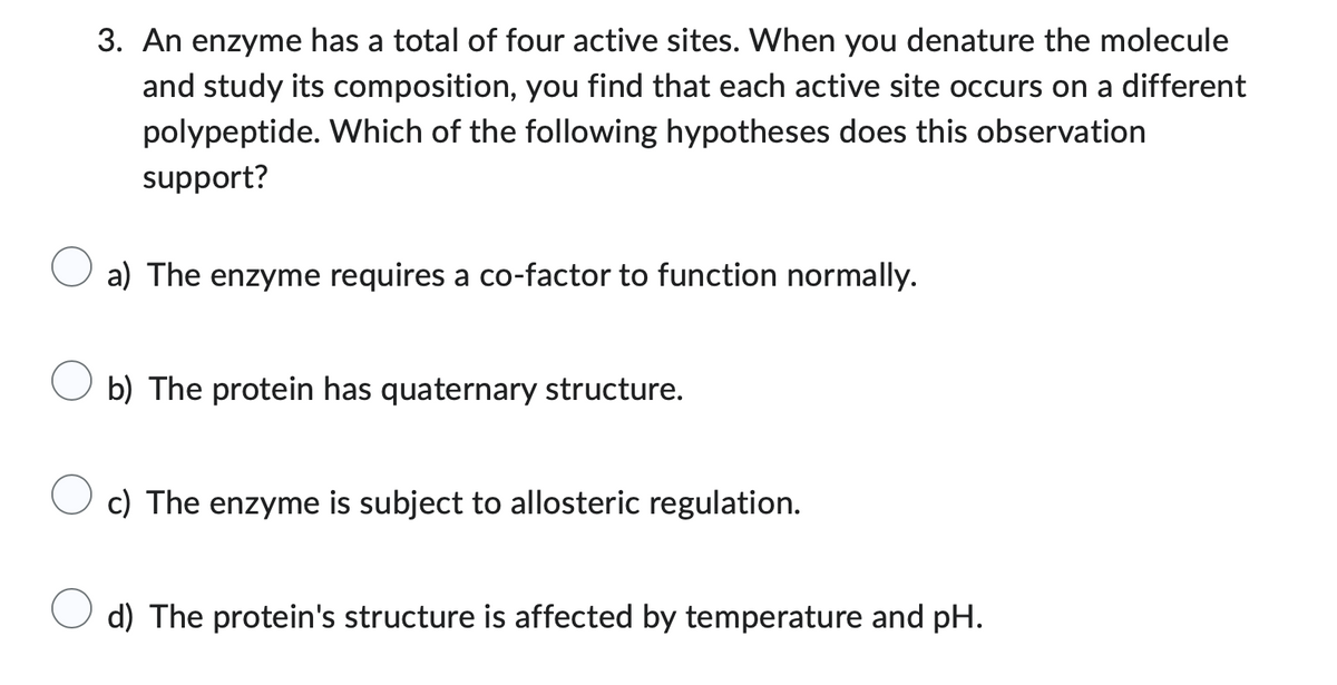 3. An enzyme has a total of four active sites. When you denature the molecule
and study its composition, you find that each active site occurs on a different
polypeptide. Which of the following hypotheses does this observation
support?
a) The enzyme requires a co-factor to function normally.
b) The protein has quaternary structure.
c) The enzyme is subject to allosteric regulation.
d) The protein's structure is affected by temperature and pH.