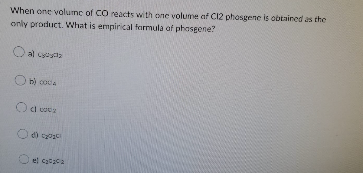 When one volume of CO reacts with one volume of C12 phosgene is obtained as the
only product. What is empirical formula of phosgene?
a) C303Cl2
b) cocl4
c) cocl₂
d) C₂02Cl
e) C₂02012