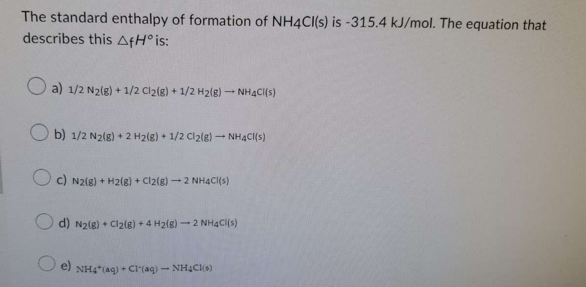 The standard enthalpy of formation of NH4Cl(s) is -315.4 kJ/mol. The equation that
describes this AfH° is:
a) 1/2 N₂(g) + 1/2 Cl₂(g) + 1/2 H₂(g) → NH4Cl(s)
Ob) 1/2 N2(g) + 2 H₂(g) + 1/2 Cl₂(g) → NH4Cl(s)
c) N2(g) + H2(g) + Cl₂(g) → 2 NH4Cl(s)
d) N₂(g) + Cl₂(g) + 4 H₂(g)
2 NH4Cl(s)
e) NH4+ (aq) + Cl-(aq)
NHCl(s)