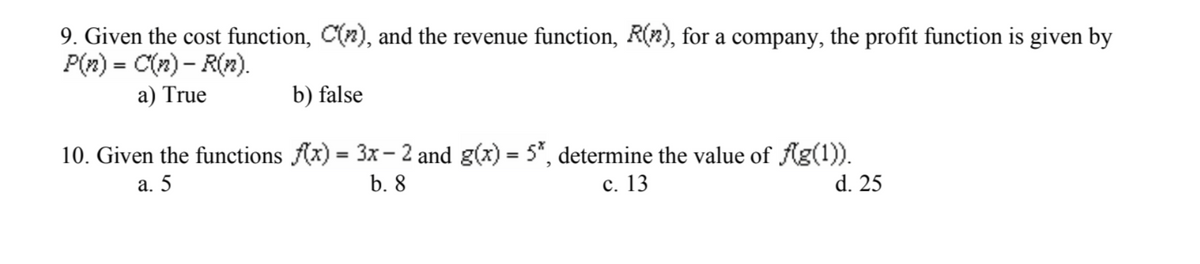 9. Given the cost function, C(2), and the revenue function, R(n), for a company, the profit function is given by
P(n) = C(n)-R(n).
a) True
b) false
10. Given the functions f(x) = 3x-2 and g(x) = 5*, determine the value of f(g(1)).
a. 5
b. 8
c. 13
d. 25