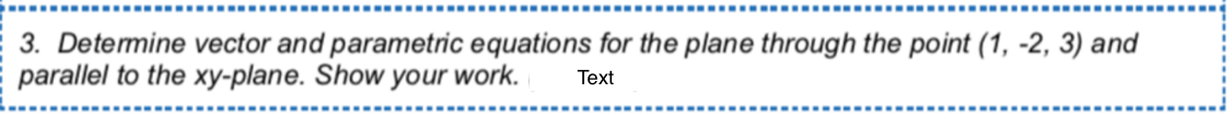 3. Detemine vector and parametric equations for the plane through the point (1, -2, 3) and
parallel to the xy-plane. Show your work.
Text
