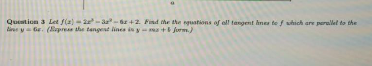 Question 3 Let f(z) 2r-3z2-6z+2. Find the the equations of all tangent lines to f which are parallel to the
line y = 6z. (Erpress the tangent lines in y = mz+ 6 form.)
