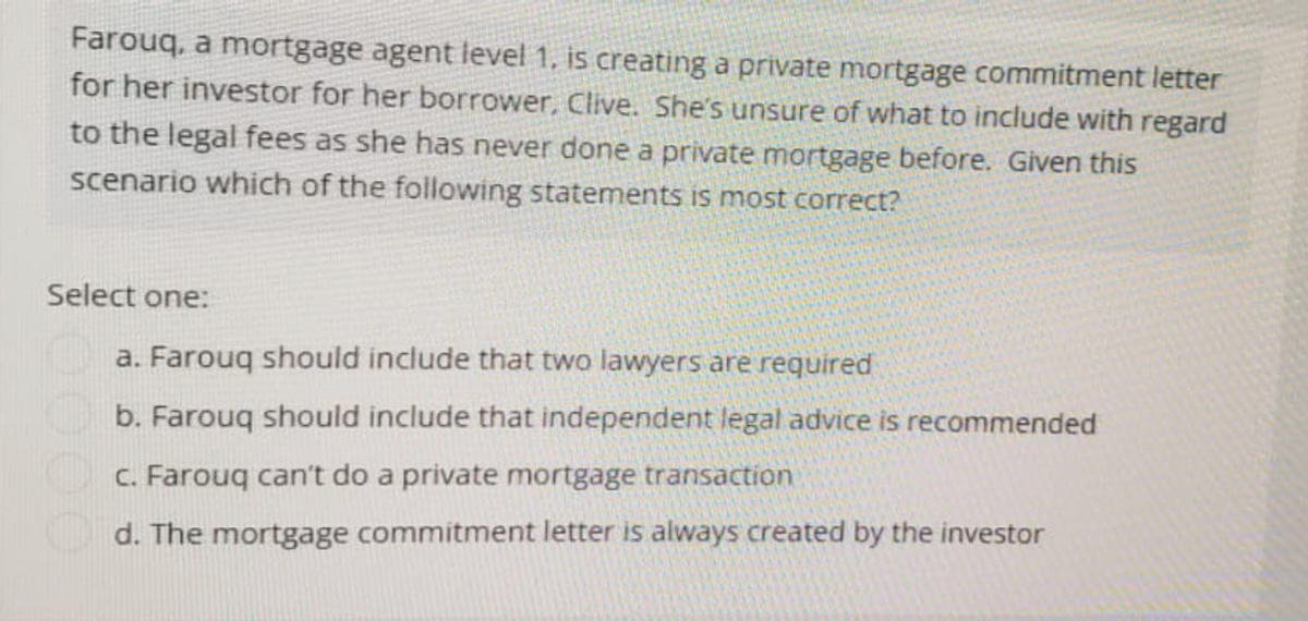 Farouq, a mortgage agent level 1, is creating a private mortgage commitment letter
for her investor for her borrower, Clive. She's unsure of what to include with regard
to the legal fees as she has never done a private mortgage before. Given this
scenario which of the following statements is most correct?
Select one:
a. Farouq should include that two lawyers are required
b. Farouq should include that independent legal advice is recommended
c. Farouq can't do a private mortgage transaction
d. The mortgage commitment letter is always created by the investor