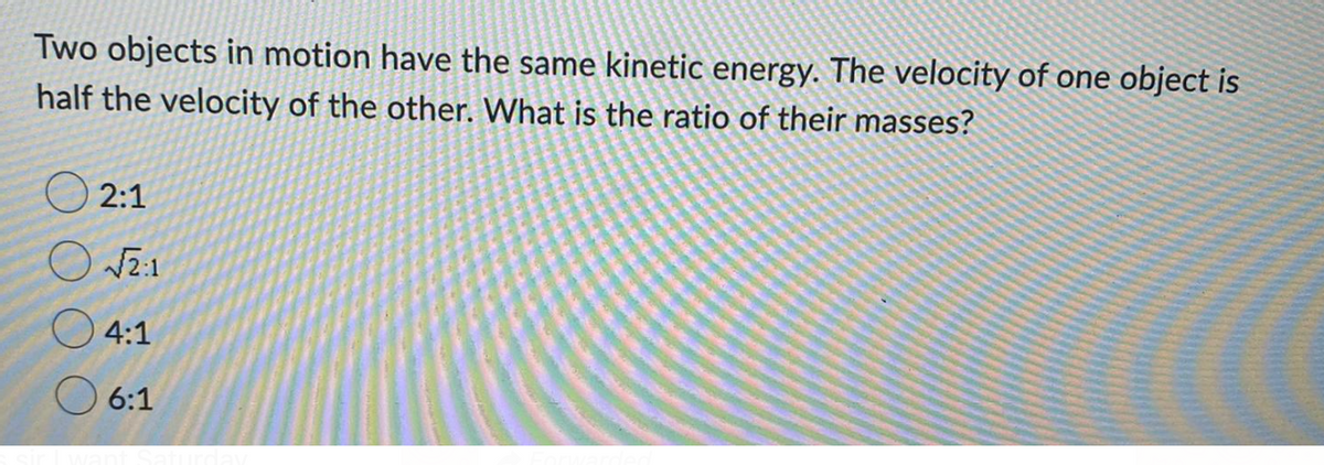 Two objects in motion have the same kinetic energy. The velocity of one object is
half the velocity of the other. What is the ratio of their masses?
2:1
4:1
O 6:1
