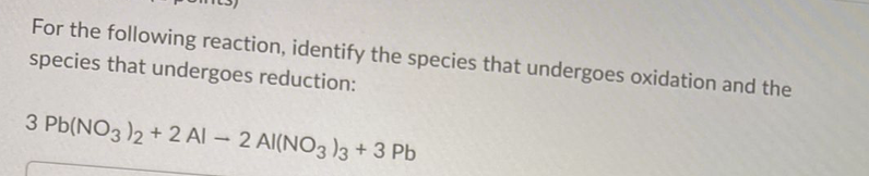 For the following reaction, identify the species that undergoes oxidation and the
species that undergoes reduction:
3 Pb(NO3 )2 + 2 Al – 2 Al(NO3 )3 + 3 Pb
