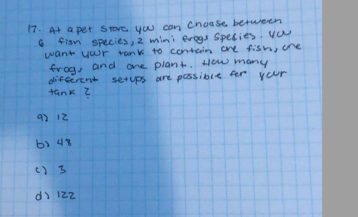 17. At a pet Stora you can Choa Se between
fisn species, 2 mini frgs Species. you
want ywr tank to contain Cre fish, cne
ane plant. How many
your
frogs and
olifferent setups
tank
are pessible fer
9) 1こ
b) 48
C) 3
