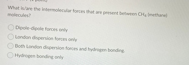 What is/are the intermolecular forces that are present between CH4 (methane)
molecules?
Dipole-dipole forces only
London dispersion forces only
Both London dispersion forces and hydrogen bonding.
Hydrogen bonding only
