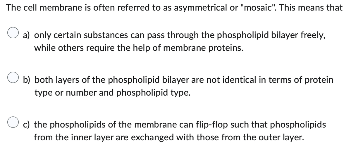 The cell membrane is often referred to as asymmetrical or "mosaic". This means that
a) only certain substances can pass through the phospholipid bilayer freely,
while others require the help of membrane proteins.
b) both layers of the phospholipid bilayer are not identical in terms of protein
type or number and phospholipid type.
c) the phospholipids of the membrane can flip-flop such that phospholipids
from the inner layer are exchanged with those from the outer layer.