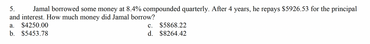 5.
Jamal borrowed some money at 8.4% compounded quarterly. After 4 years, he repays $5926.53 for the principal
and interest. How much money did Jamal borrow?
a. $4250.00
b. $5453.78
c.
$5868.22
d. $8264.42