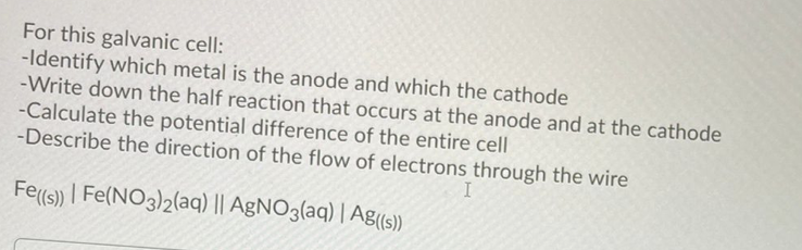 For this galvanic cell:
-Identify which metal is the anode and which the cathode
-Write down the half reaction that occurs at the anode and at the cathode
-Calculate the potential difference of the entire cell
-Describe the direction of the flow of electrons through the wire
Fe(s) | Fe(NO3)2(aq) || AgNO3(aq) | Ag(s))
