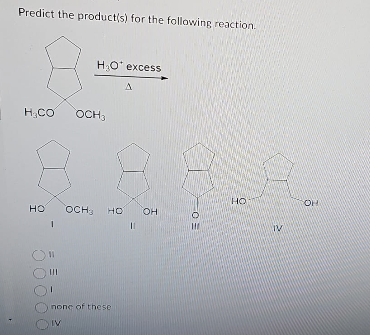 Predict the product(s) for the following reaction.
H₂CO
НО
H3O* excess
OCH3
A
OCH3 НО ОН
none of these
IV
0 =
но
IV
он