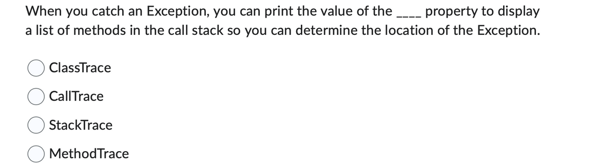 When you catch an Exception, you can print the value of the _____ property to display
a list of methods in the call stack so you can determine the location of the Exception.
ClassTrace
Call Trace
StackTrace
Method Trace