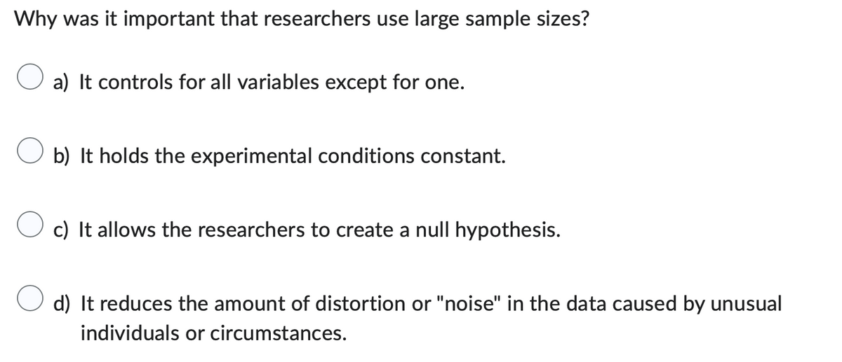 Why was it important that researchers use large sample sizes?
a) It controls for all variables except for one.
b) It holds the experimental conditions constant.
c) It allows the researchers to create a null hypothesis.
d) It reduces the amount of distortion or "noise" in the data caused by unusual
individuals or circumstances.