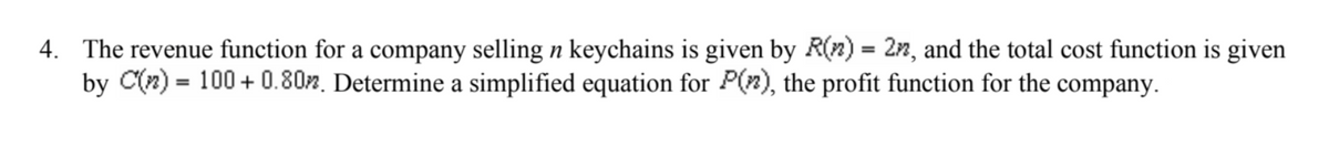 4. The revenue function for a company selling n keychains is given by R(n) = 2n, and the total cost function is given
by C(n)= 100+ 0.80%. Determine a simplified equation for P(), the profit function for the company.