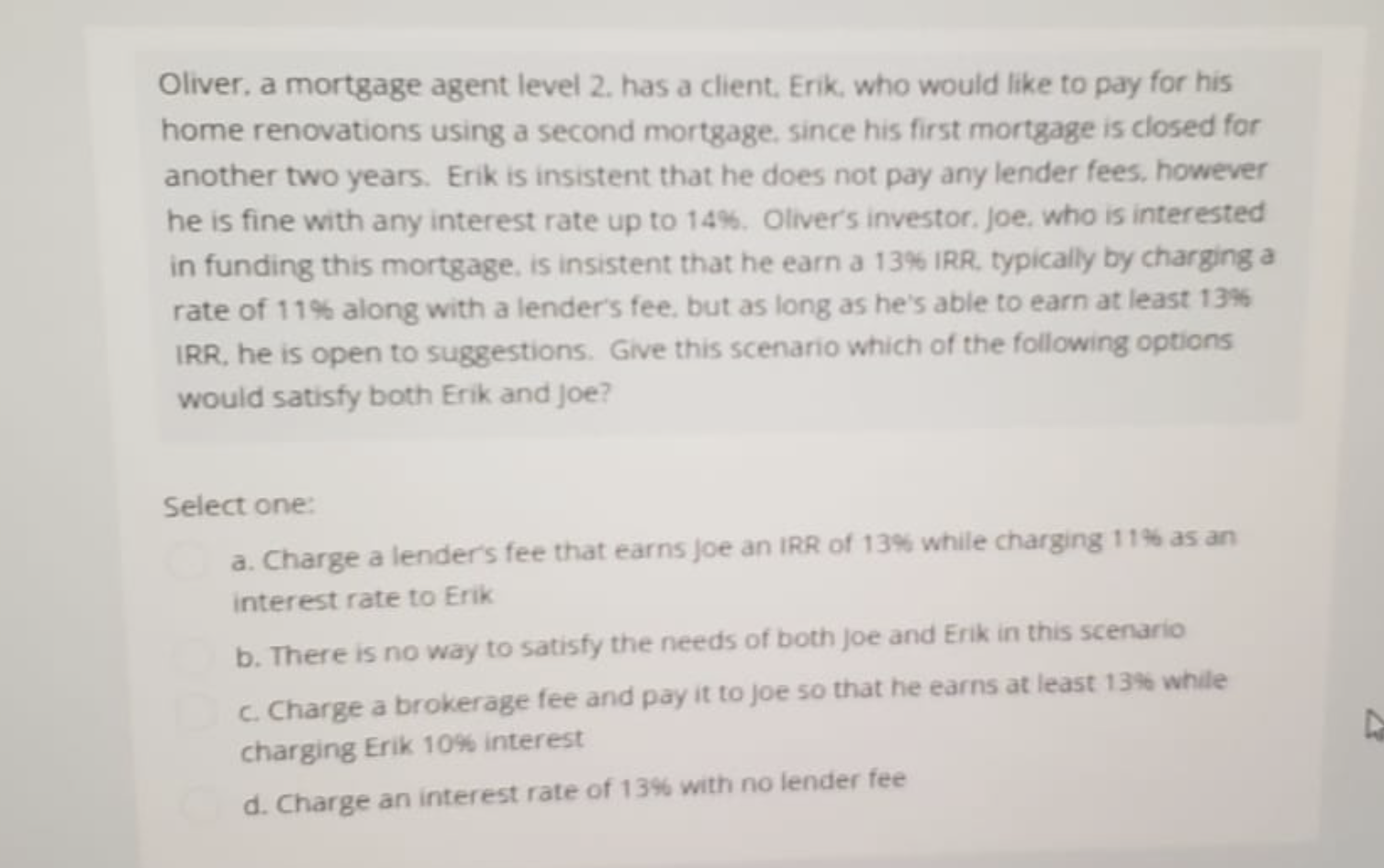 Oliver, a mortgage agent level 2. has a client, Erik, who would like to pay for his
home renovations using a second mortgage, since his first mortgage is closed for
another two years. Erik is insistent that he does not pay any lender fees, however
he is fine with any interest rate up to 14%. Oliver's investor, Joe, who is interested
in funding this mortgage, is insistent that he earn a 13% IRR, typically by charging a
rate of 11% along with a lender's fee, but as long as he's able to earn at least 13%
IRR, he is open to suggestions. Give this scenario which of the following options
would satisfy both Erik and Joe?
Select one:
a. Charge a lender's fee that earns Joe an IRR of 13% while charging 11% as an
interest rate to Erik
b. There is no way to satisfy the needs of both Joe and Erik in this scenario
c. Charge a brokerage fee and pay it to joe so that he earns at least 13% while
charging Erik 10% interest
d. Charge an interest rate of 13% with no lender fee
A